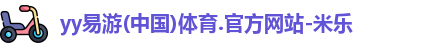 yy易游(中国)体育.官方网站-米乐